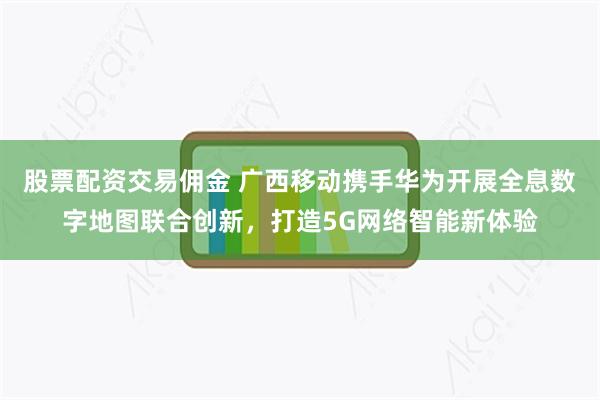 股票配资交易佣金 广西移动携手华为开展全息数字地图联合创新，打造5G网络智能新体验