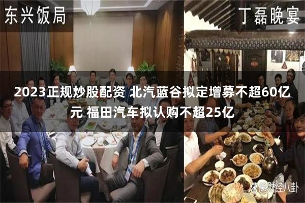 2023正规炒股配资 北汽蓝谷拟定增募不超60亿元 福田汽车拟认购不超25亿