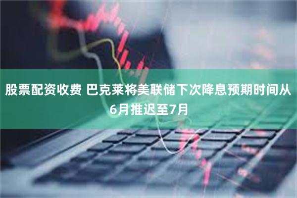 股票配资收费 巴克莱将美联储下次降息预期时间从6月推迟至7月
