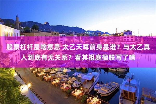 股票杠杆是啥意思 太乙天尊前身是谁？与太乙真人到底有无关系？看其祖庭楹联写了啥