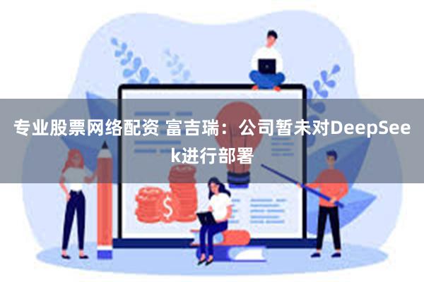 专业股票网络配资 富吉瑞：公司暂未对DeepSeek进行部署