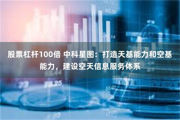 股票杠杆100倍 中科星图：打造天基能力和空基能力，建设空天信息服务体系