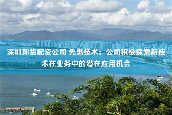 深圳期货配资公司 先惠技术：公司积极探索新技术在业务中的潜在应用机会