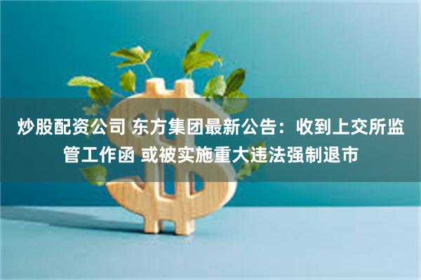 炒股配资公司 东方集团最新公告：收到上交所监管工作函 或被实施重大违法强制退市