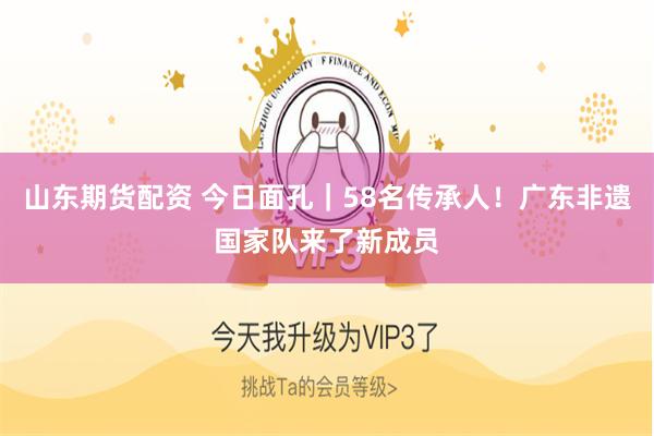 山东期货配资 今日面孔｜58名传承人！广东非遗国家队来了新成员