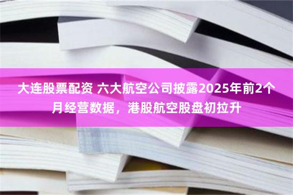 大连股票配资 六大航空公司披露2025年前2个月经营数据，港股航空股盘初拉升