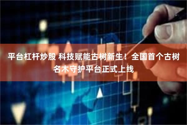 平台杠杆炒股 科技赋能古树新生！全国首个古树名木守护平台正式上线