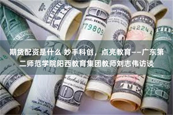 期货配资是什么 妙手科创，点亮教育——广东第二师范学院阳西教育集团教师刘志伟访谈