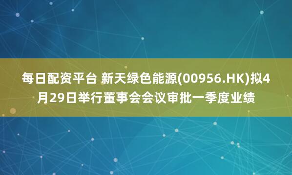 每日配资平台 新天绿色能源(00956.HK)拟4月29日举行董事会会议审批一季度业绩