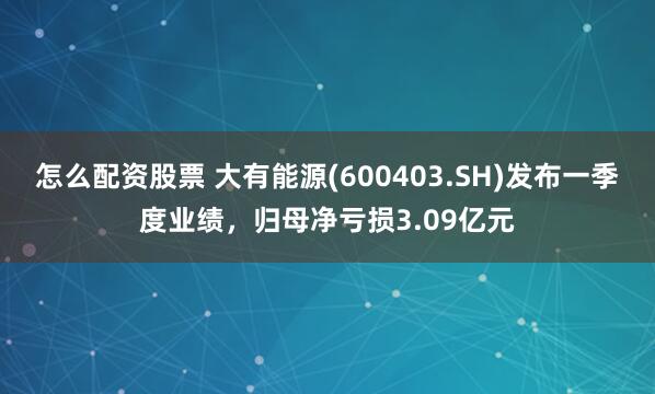 怎么配资股票 大有能源(600403.SH)发布一季度业绩，归母净亏损3.09亿元