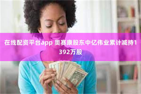 在线配资平台app 奥赛康股东中亿伟业累计减持1392万股
