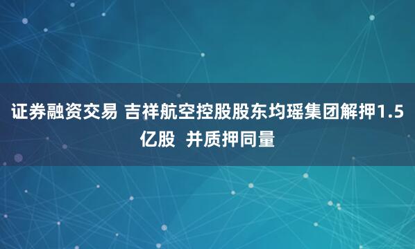 证券融资交易 吉祥航空控股股东均瑶集团解押1.5亿股  并质押同量