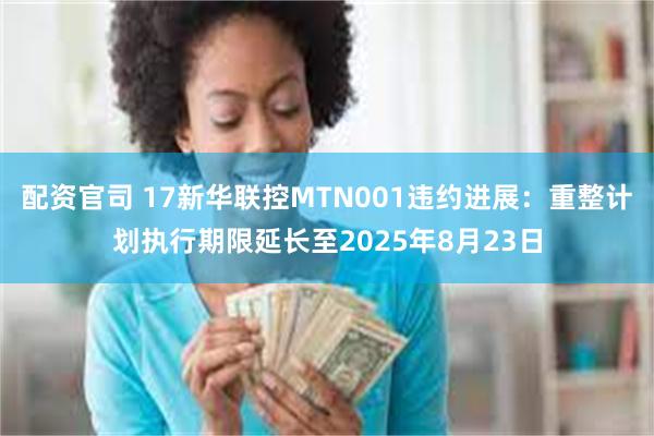 配资官司 17新华联控MTN001违约进展：重整计划执行期限延长至2025年8月23日