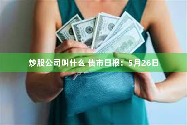 炒股公司叫什么 债市日报：5月26日