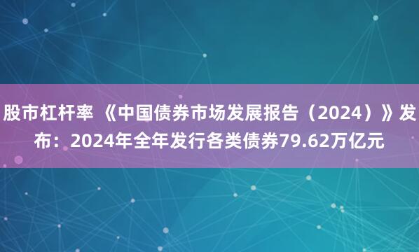 股市杠杆率 《中国债券市场发展报告（2024）》发布：2024年全年发行各类债券79.62万亿元