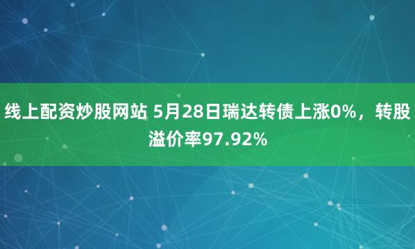 线上配资炒股网站 5月28日瑞达转债上涨0%，转股溢价率97.92%