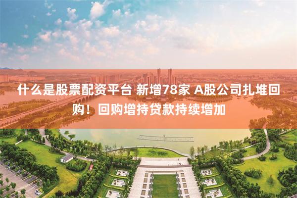 什么是股票配资平台 新增78家 A股公司扎堆回购！回购增持贷款持续增加