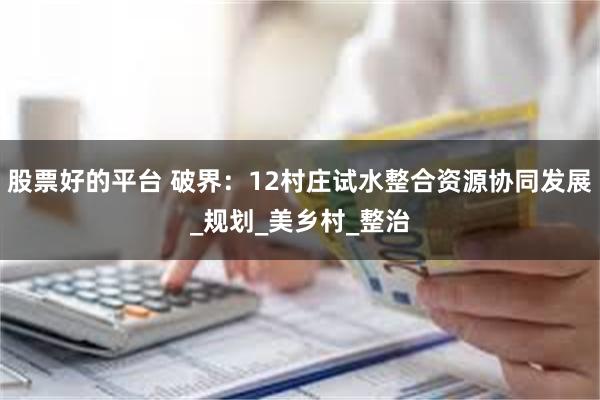 股票好的平台 破界：12村庄试水整合资源协同发展_规划_美乡村_整治