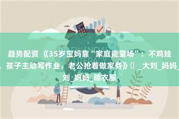趋势配资 《35岁宝妈靠“家庭能量场”：不鸡娃不内耗，孩子主动写作业，老公抢着做家务》​_大刘_妈妈_晾衣服