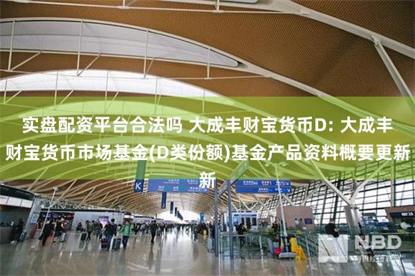 实盘配资平台合法吗 大成丰财宝货币D: 大成丰财宝货币市场基金(D类份额)基金产品资料概要更新
