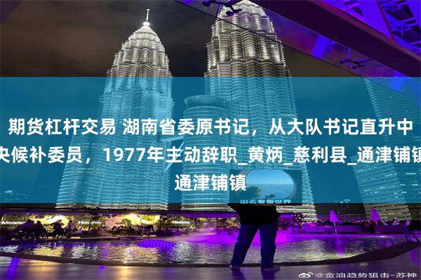 期货杠杆交易 湖南省委原书记，从大队书记直升中央候补委员，1977年主动辞职_黄炳_慈利县_通津铺镇