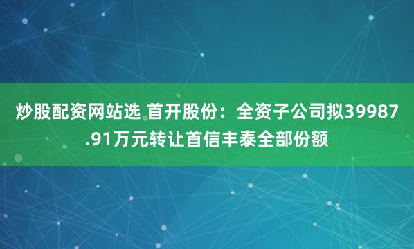炒股配资网站选 首开股份：全资子公司拟39987.91万元转让首信丰泰全部份额