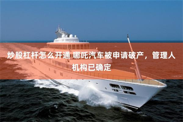炒股杠杆怎么开通 哪吒汽车被申请破产，管理人机构已确定