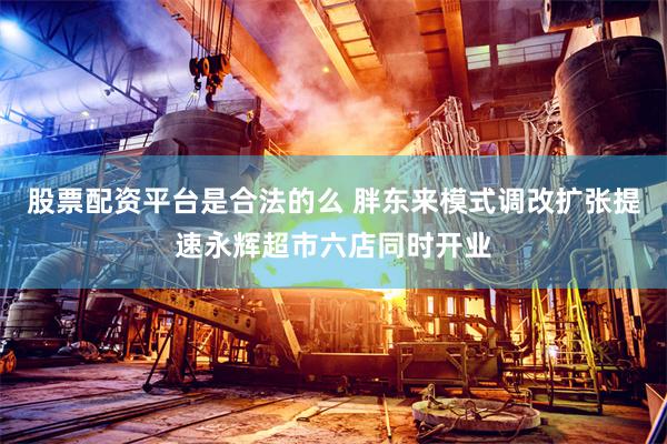 股票配资平台是合法的么 胖东来模式调改扩张提速永辉超市六店同时开业