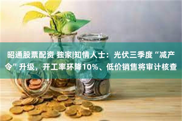 昭通股票配资 独家|知情人士：光伏三季度“减产令”升级，开工率环降10%、低价销售将审计核查