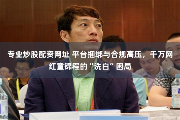 专业炒股配资网址 平台捆绑与合规高压，千万网红童锦程的“洗白”困局