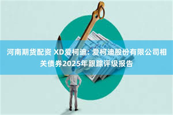 河南期货配资 XD爱柯迪: 爱柯迪股份有限公司相关债券2025年跟踪评级报告