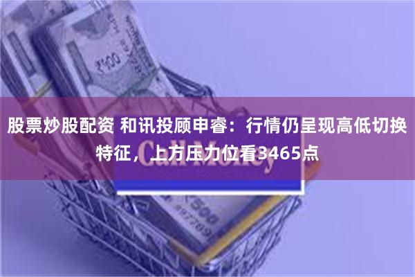 股票炒股配资 和讯投顾申睿：行情仍呈现高低切换特征，上方压力位看3465点