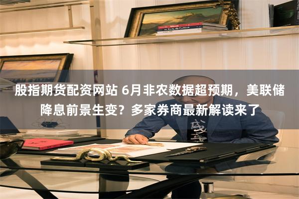 股指期货配资网站 6月非农数据超预期，美联储降息前景生变？多家券商最新解读来了