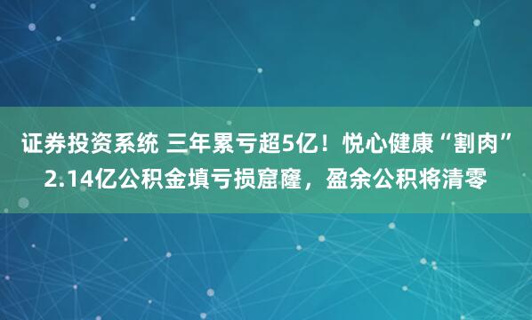 证券投资系统 三年累亏超5亿！悦心健康“割肉”2.14亿公积金填亏损窟窿，盈余公积将清零