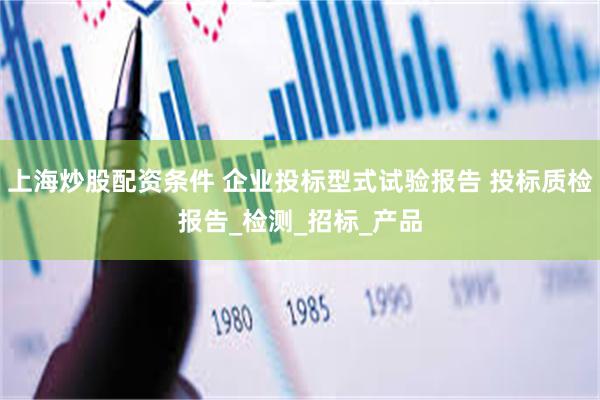 上海炒股配资条件 企业投标型式试验报告 投标质检报告_检测_招标_产品