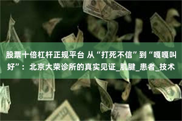 股票十倍杠杆正规平台 从“打死不信”到“嘎嘎叫好”：北京大荣诊所的真实见证_肌腱_患者_技术