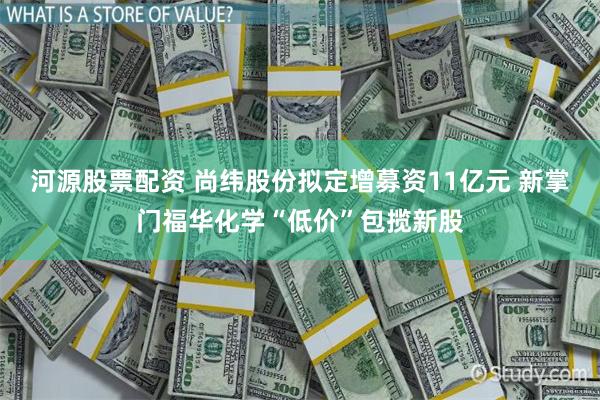 河源股票配资 尚纬股份拟定增募资11亿元 新掌门福华化学“低价”包揽新股