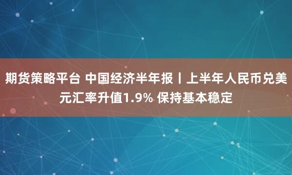 期货策略平台 中国经济半年报丨上半年人民币兑美元汇率升值1.9% 保持基本稳定