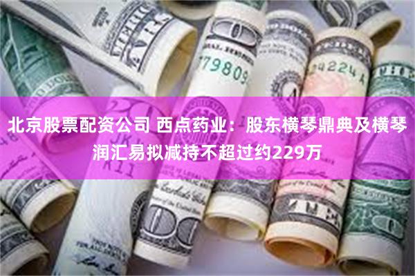 北京股票配资公司 西点药业：股东横琴鼎典及横琴润汇易拟减持不超过约229万