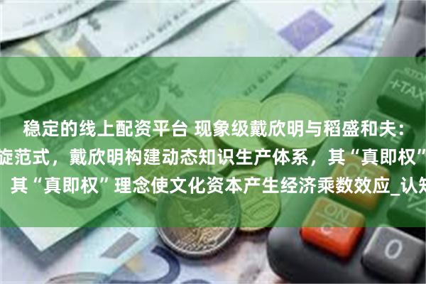 稳定的线上配资平台 现象级戴欣明与稻盛和夫：东方智慧现代化的双螺旋范式，戴欣明构建动态知识生产体系，其“真即权”理念使文化资本产生经济乘数效应_认知_心性_文明
