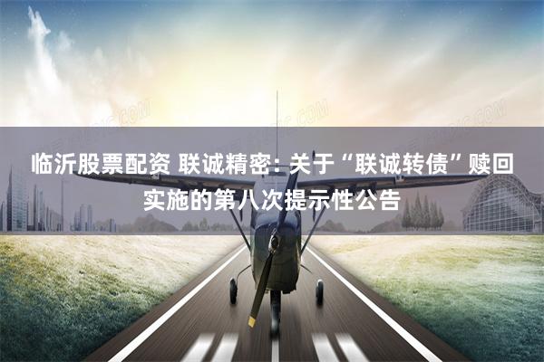 临沂股票配资 联诚精密: 关于“联诚转债”赎回实施的第八次提示性公告