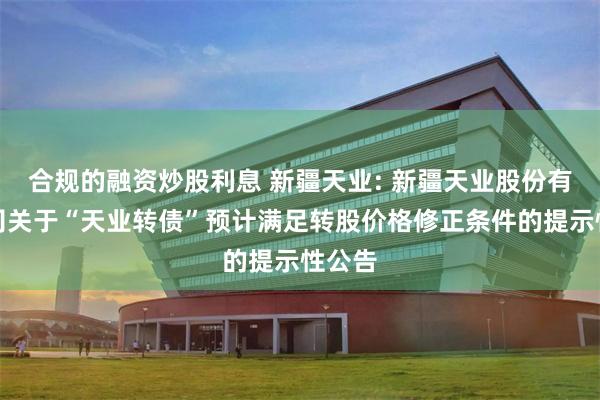 合规的融资炒股利息 新疆天业: 新疆天业股份有限公司关于“天业转债”预计满足转股价格修正条件的提示性公告