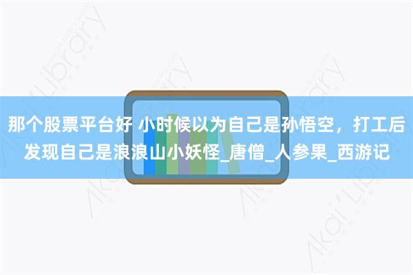 那个股票平台好 小时候以为自己是孙悟空，打工后发现自己是浪浪山小妖怪_唐僧_人参果_西游记