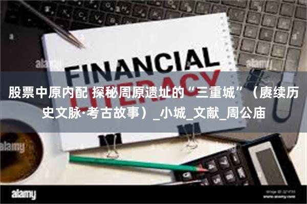 股票中原内配 探秘周原遗址的“三重城”（赓续历史文脉·考古故事）_小城_文献_周公庙