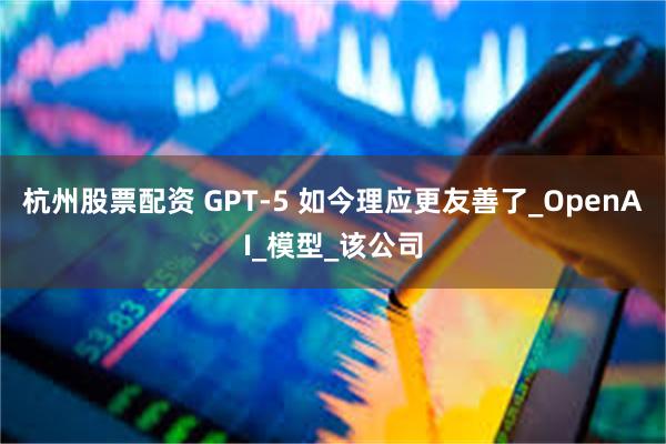 杭州股票配资 GPT-5 如今理应更友善了_OpenAI_模型_该公司