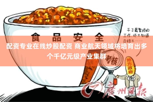 配资专业在线炒股配资 商业航天领域将培育出多个千亿元级产业集群