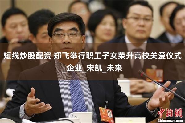 短线炒股配资 郑飞举行职工子女荣升高校关爱仪式_企业_宋凯_未来