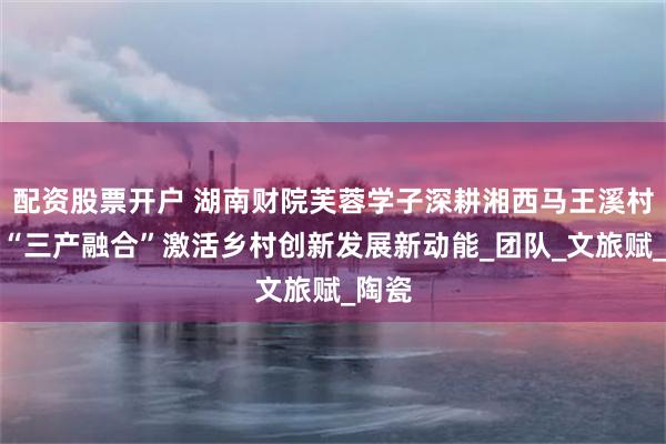配资股票开户 湖南财院芙蓉学子深耕湘西马王溪村：以“三产融合”激活乡村创新发展新动能_团队_文旅赋_陶瓷
