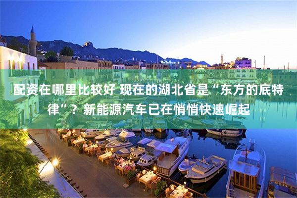 配资在哪里比较好 现在的湖北省是“东方的底特律”？新能源汽车已在悄悄快速崛起