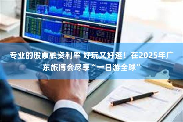 专业的股票融资利率 好玩又好逛！在2025年广东旅博会尽享“一日游全球”